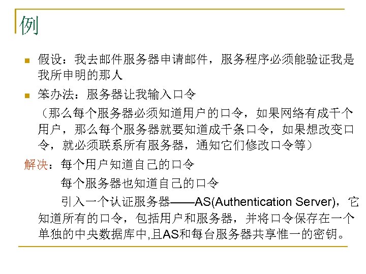 例 n 假设：我去邮件服务器申请邮件，服务程序必须能验证我是 我所申明的那人 n 笨办法：服务器让我输入口令 　（那么每个服务器必须知道用户的口令，如果网络有成千个 用户，那么每个服务器就要知道成千条口令，如果想改变口 令，就必须联系所有服务器，通知它们修改口令等） 解决：每个用户知道自己的口令 　　　每个服务器也知道自己的口令 　　　引入一个认证服务器——AS(Authentication Server)，它 知道所有的口令，包括用户和服务器，并将口令保存在一个