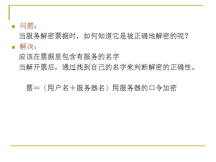 问题： 　当服务解密票据时，如何知道它是被正确地解密的呢？ n 解决： 　应该在票据里包含有服务的名字 　当解开票后，通过找到自己的名字来判断解密的正确性。 n 　　票＝（用户名＋服务器名）用服务器的口令加密 