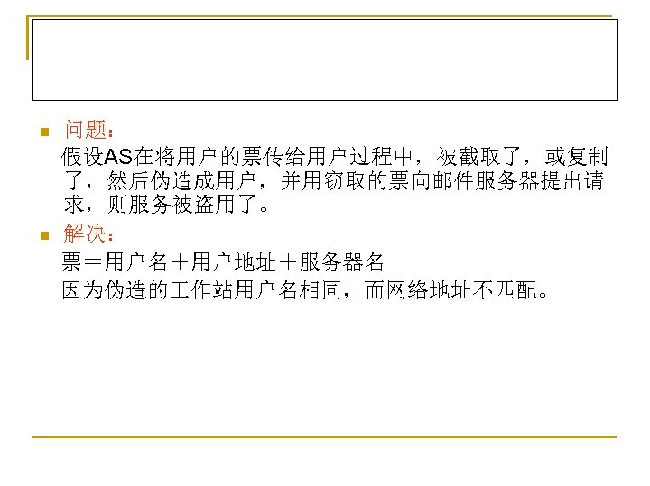 问题： 　假设AS在将用户的票传给用户过程中，被截取了，或复制 了，然后伪造成用户，并用窃取的票向邮件服务器提出请 求，则服务被盗用了。 n 解决： 　票＝用户名＋用户地址＋服务器名 　因为伪造的 作站用户名相同，而网络地址不匹配。 n 