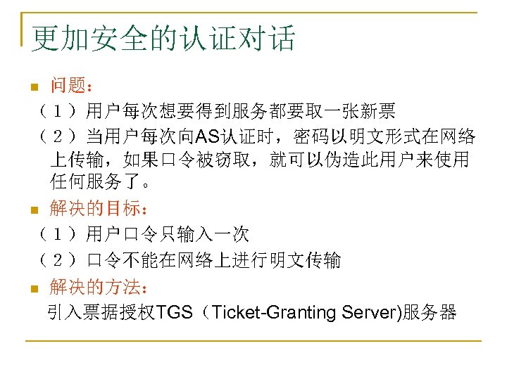 更加安全的认证对话 问题： （１）用户每次想要得到服务都要取一张新票 （２）当用户每次向AS认证时，密码以明文形式在网络 上传输，如果口令被窃取，就可以伪造此用户来使用 任何服务了。 n 解决的目标： （１）用户口令只输入一次 （２）口令不能在网络上进行明文传输 n 解决的方法： 引入票据授权TGS（Ticket-Granting Server)服务器