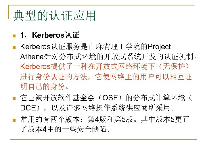 典型的认证应用 n 1．Kerberos认证 n Kerberos认证服务是由麻省理 学院的Project Athena针对分布式环境的开放式系统开发的认证机制。 Kerberos提供了一种在开放式网络环境下（无保护） 进行身份认证的方法，它使网络上的用户可以相互证 明自己的身份。 它已被开放软件基金会（OSF）的分布式计算环境（ DCE），以及许多网络操作系统供应商所采用。 n n