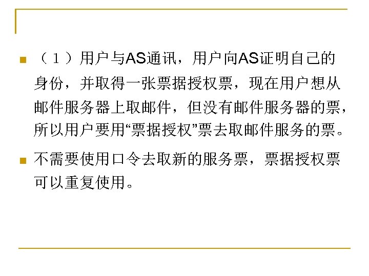 n （１）用户与AS通讯，用户向AS证明自己的 身份，并取得一张票据授权票，现在用户想从 邮件服务器上取邮件，但没有邮件服务器的票， 所以用户要用“票据授权”票去取邮件服务的票。 n 不需要使用口令去取新的服务票，票据授权票 可以重复使用。 