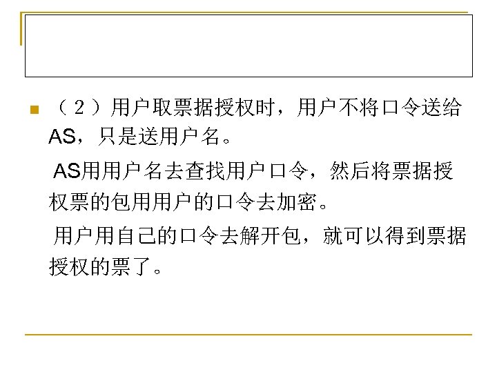 n （２）用户取票据授权时，用户不将口令送给 AS，只是送用户名。 AS用用户名去查找用户口令，然后将票据授 权票的包用用户的口令去加密。 用户用自己的口令去解开包，就可以得到票据 授权的票了。 
