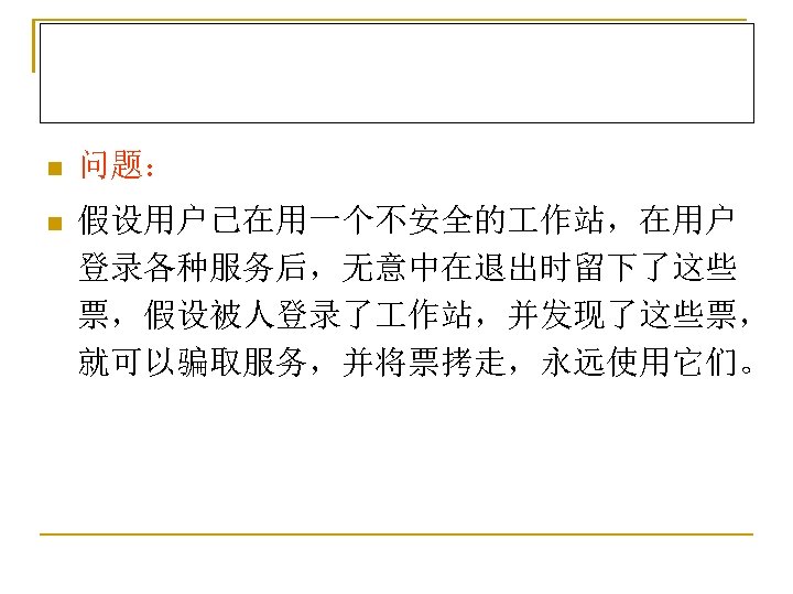 n 问题： n 假设用户已在用一个不安全的 作站，在用户 登录各种服务后，无意中在退出时留下了这些 票，假设被人登录了 作站，并发现了这些票， 就可以骗取服务，并将票拷走，永远使用它们。 