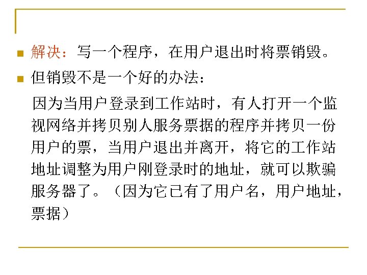 n 解决：写一个程序，在用户退出时将票销毁。 n 但销毁不是一个好的办法： 　因为当用户登录到 作站时，有人打开一个监 视网络并拷贝别人服务票据的程序并拷贝一份 用户的票，当用户退出并离开，将它的 作站 地址调整为用户刚登录时的地址，就可以欺骗 服务器了。（因为它已有了用户名，用户地址， 票据） 