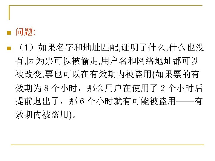 n 问题: n （1）如果名字和地址匹配, 证明了什么, 什么也没 有, 因为票可以被偷走, 用户名和网络地址都可以 被改变, 票也可以在有效期内被盗用(如果票的有 效期为８个小时，那么用户在使用了２个小时后 提前退出了，那６个小时就有可能被盗用——有 效期内被盗用)。
