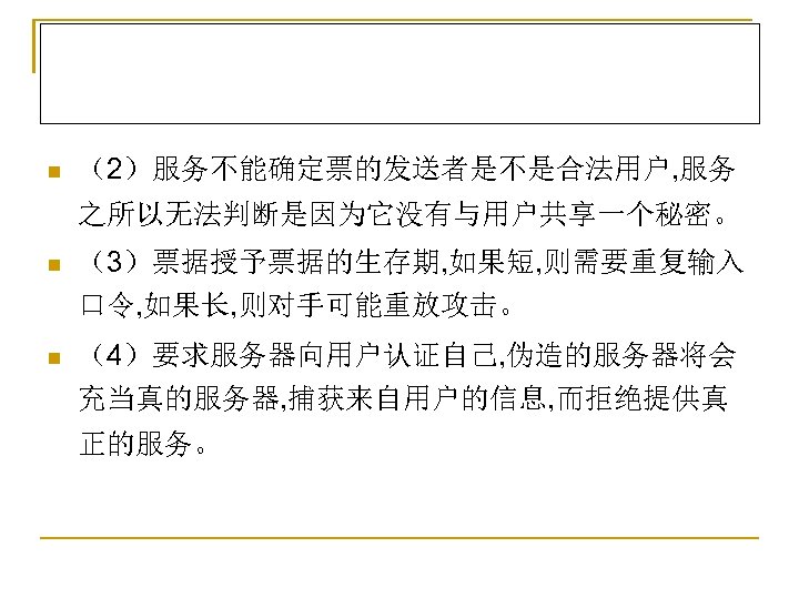 n （2）服务不能确定票的发送者是不是合法用户, 服务 之所以无法判断是因为它没有与用户共享一个秘密。 n （3）票据授予票据的生存期, 如果短, 则需要重复输入 口令, 如果长, 则对手可能重放攻击。 n （4）要求服务器向用户认证自己, 伪造的服务器将会