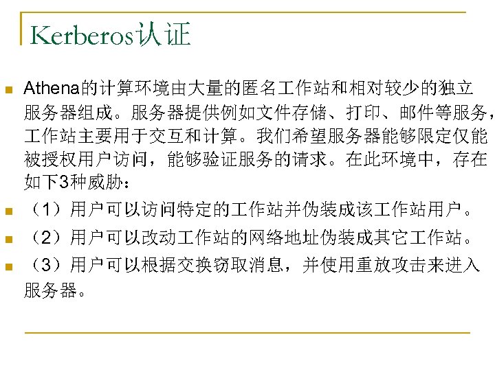 Kerberos认证 n Athena的计算环境由大量的匿名 作站和相对较少的独立 服务器组成。服务器提供例如文件存储、打印、邮件等服务， 作站主要用于交互和计算。我们希望服务器能够限定仅能 被授权用户访问，能够验证服务的请求。在此环境中，存在 如下3种威胁： n （1）用户可以访问特定的 作站并伪装成该 作站用户。 n （2）用户可以改动