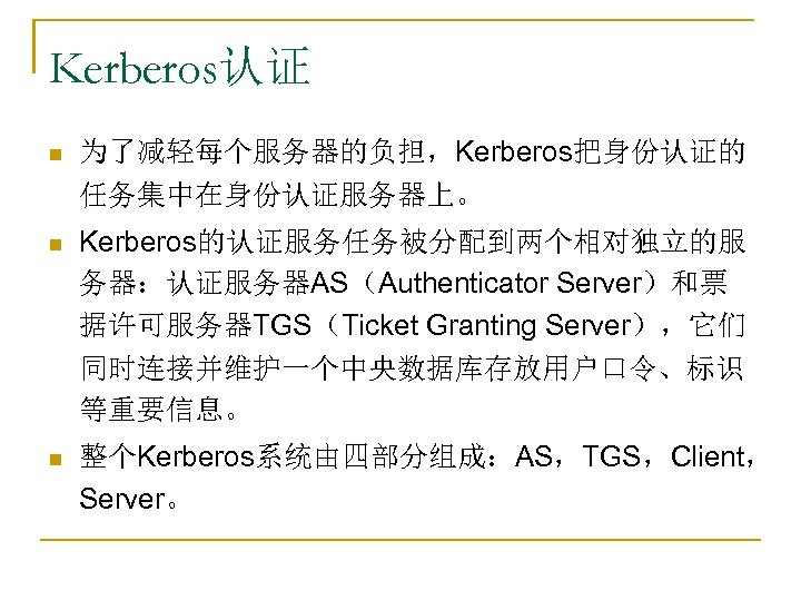 Kerberos认证 n 为了减轻每个服务器的负担，Kerberos把身份认证的 任务集中在身份认证服务器上。 n Kerberos的认证服务任务被分配到两个相对独立的服 务器：认证服务器AS（Authenticator Server）和票 据许可服务器TGS（Ticket Granting Server），它们 同时连接并维护一个中央数据库存放用户口令、标识 等重要信息。 n
