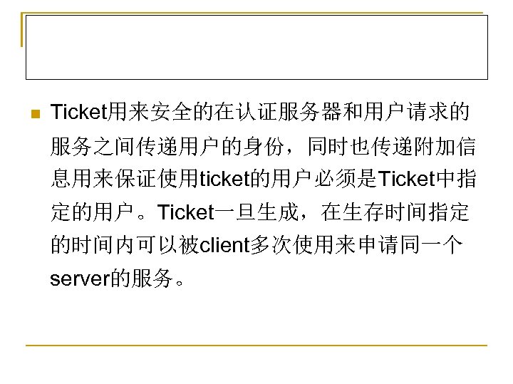 n Ticket用来安全的在认证服务器和用户请求的 服务之间传递用户的身份，同时也传递附加信 息用来保证使用ticket的用户必须是Ticket中指 定的用户。Ticket一旦生成，在生存时间指定 的时间内可以被client多次使用来申请同一个 server的服务。 
