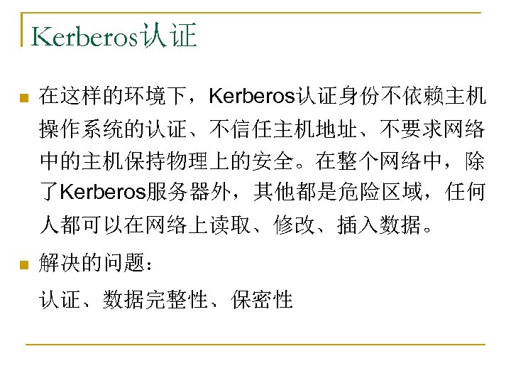 Kerberos认证 n 在这样的环境下，Kerberos认证身份不依赖主机 操作系统的认证、不信任主机地址、不要求网络 中的主机保持物理上的安全。在整个网络中，除 了Kerberos服务器外，其他都是危险区域，任何 人都可以在网络上读取、修改、插入数据。 n 解决的问题： 认证、数据完整性、保密性 