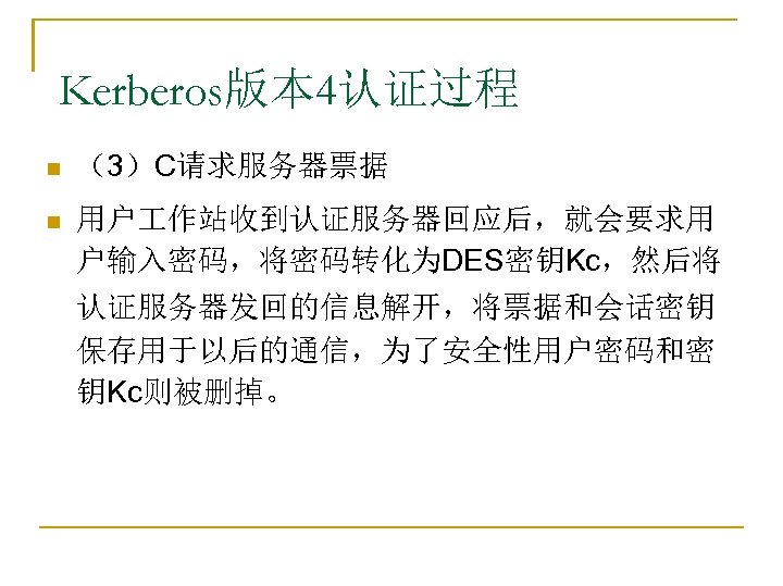Kerberos版本 4认证过程 n （3）C请求服务器票据 n 用户 作站收到认证服务器回应后，就会要求用 户输入密码，将密码转化为DES密钥Kc，然后将 认证服务器发回的信息解开，将票据和会话密钥 保存用于以后的通信，为了安全性用户密码和密 钥Kc则被删掉。 