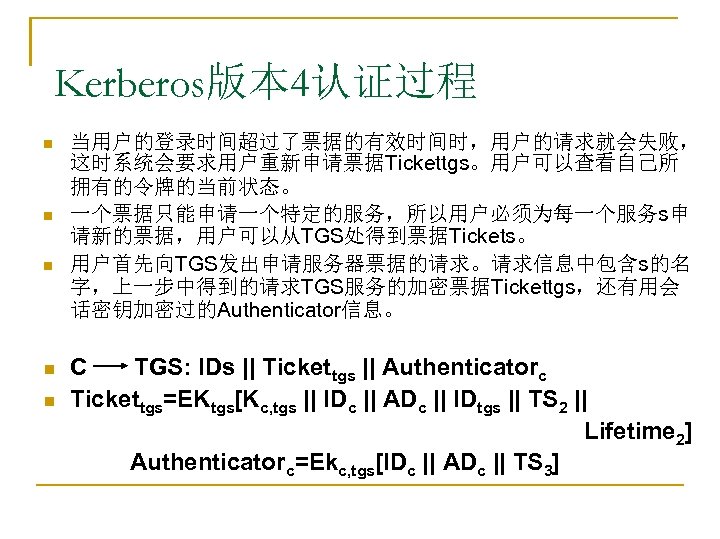 Kerberos版本 4认证过程 n n n 当用户的登录时间超过了票据的有效时间时，用户的请求就会失败， 这时系统会要求用户重新申请票据Tickettgs。用户可以查看自己所 拥有的令牌的当前状态。 一个票据只能申请一个特定的服务，所以用户必须为每一个服务s申 请新的票据，用户可以从TGS处得到票据Tickets。 用户首先向TGS发出申请服务器票据的请求。请求信息中包含s的名 字，上一步中得到的请求TGS服务的加密票据Tickettgs，还有用会 话密钥加密过的Authenticator信息。 C