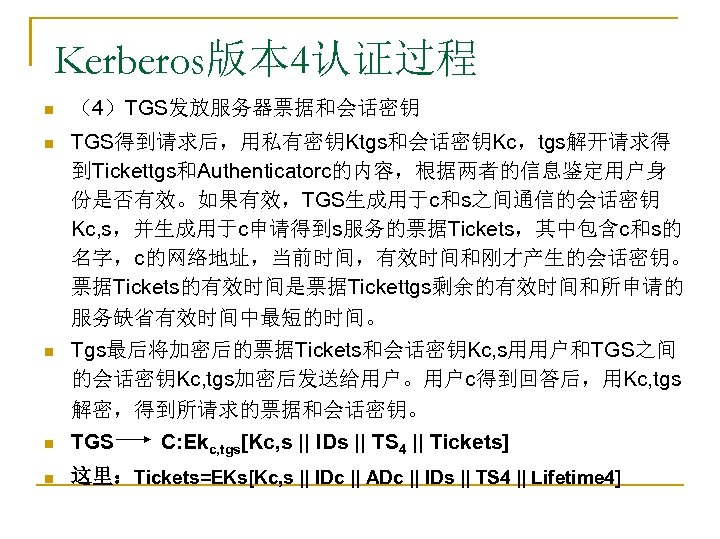 Kerberos版本 4认证过程 n （4）TGS发放服务器票据和会话密钥 n TGS得到请求后，用私有密钥Ktgs和会话密钥Kc，tgs解开请求得 到Tickettgs和Authenticatorc的内容，根据两者的信息鉴定用户身 份是否有效。如果有效，TGS生成用于c和s之间通信的会话密钥 Kc, s，并生成用于c申请得到s服务的票据Tickets，其中包含c和s的 名字，c的网络地址，当前时间，有效时间和刚才产生的会话密钥。 票据Tickets的有效时间是票据Tickettgs剩余的有效时间和所申请的 服务缺省有效时间中最短的时间。 n