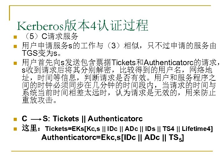 Kerberos版本 4认证过程 n n n （5）C请求服务 用户申请服务s的 作与（3）相似，只不过申请的服务由 TGS变为s。 用户首先向s发送包含票据Tickets和Authenticatorc的请求， s收到请求后将其分别解密，比较得到的用户名，网络地 址，时间等信息，判断请求是否有效。用户和服务程序之 间的时钟必须同步在几分钟的时间段内，当请求的时间与 系统当前时间相差太远时，认为请求是无效的，用来防止
