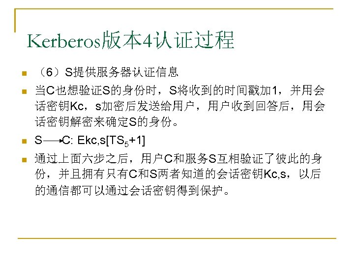 Kerberos版本 4认证过程 n （6）S提供服务器认证信息 n 当C也想验证S的身份时，S将收到的时间戳加 1，并用会 话密钥Kc，s加密后发送给用户，用户收到回答后，用会 话密钥解密来确定S的身份。 n S n 通过上面六步之后，用户C和服务S互相验证了彼此的身 份，并且拥有只有C和S两者知道的会话密钥Kc,