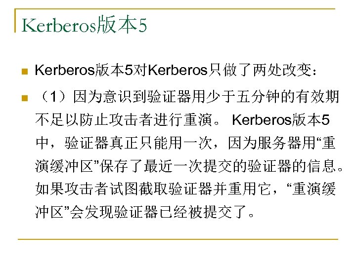 Kerberos版本 5 n Kerberos版本 5对Kerberos只做了两处改变： n （1）因为意识到验证器用少于五分钟的有效期 不足以防止攻击者进行重演。 Kerberos版本 5 中，验证器真正只能用一次，因为服务器用“重 演缓冲区”保存了最近一次提交的验证器的信息。 如果攻击者试图截取验证器并重用它，“重演缓 冲区”会发现验证器已经被提交了。
