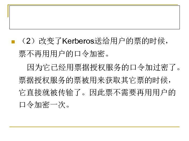 n （2）改变了Kerberos送给用户的票的时候， 票不再用用户的口令加密。 因为它已经用票据授权服务的口令加过密了。 票据授权服务的票被用来获取其它票的时候， 它直接就被传输了。因此票不需要再用用户的 口令加密一次。 