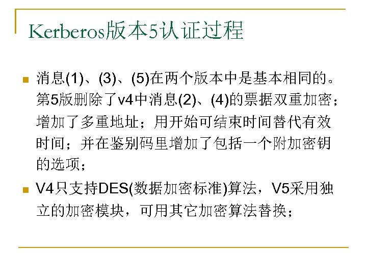 Kerberos版本 5认证过程 n 消息(1)、(3)、(5)在两个版本中是基本相同的。 第 5版删除了v 4中消息(2)、(4)的票据双重加密； 增加了多重地址；用开始可结束时间替代有效 时间；并在鉴别码里增加了包括一个附加密钥 的选项； n V 4只支持DES(数据加密标准)算法，V 5采用独