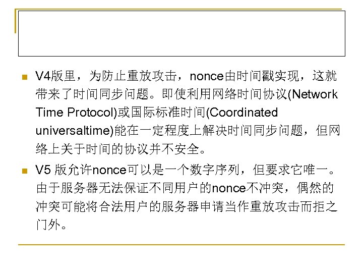 n V 4版里，为防止重放攻击，nonce由时间戳实现，这就 带来了时间同步问题。即使利用网络时间协议(Network Time Protocol)或国际标准时间(Coordinated universaltime)能在一定程度上解决时间同步问题，但网 络上关于时间的协议并不安全。 n V 5 版允许nonce可以是一个数字序列，但要求它唯一。 由于服务器无法保证不同用户的nonce不冲突，偶然的 冲突可能将合法用户的服务器申请当作重放攻击而拒之