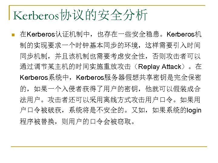 Kerberos协议的安全分析 n 在Kerberos认证机制中，也存在一些安全稳患。Kerberos机 制的实现要求一个时钟基本同步的环境，这样需要引入时间 同步机制，并且该机制也需要考虑安全性，否则攻击者可以 通过调节某主机的时间实施重放攻击（Replay Attack）。在 Kerberos系统中，Kerberos服务器假想共享密钥是完全保密 的，如果一个入侵者获得了用户的密钥，他就可以假装成合 法用户。攻击者还可以采用离线方式攻击用户口令。如果用 户口令被破获，系统将是不安全的。又如，如果系统的login 程序被替换，则用户的口令会被窃取。 