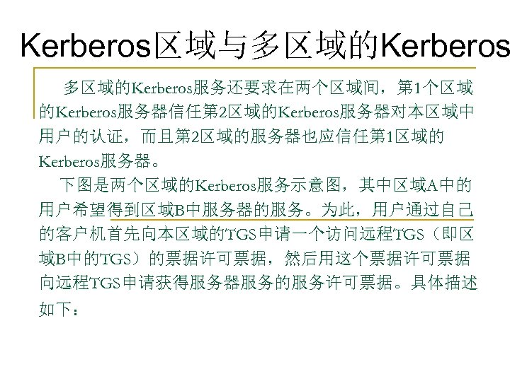 Kerberos区域与多区域的Kerberos服务还要求在两个区域间，第 1个区域 的Kerberos服务器信任第 2区域的Kerberos服务器对本区域中 用户的认证，而且第 2区域的服务器也应信任第 1区域的 Kerberos服务器。 下图是两个区域的Kerberos服务示意图，其中区域A中的 用户希望得到区域B中服务器的服务。为此，用户通过自己 的客户机首先向本区域的TGS申请一个访问远程TGS（即区 域B中的TGS）的票据许可票据，然后用这个票据许可票据 向远程TGS申请获得服务器服务的服务许可票据。具体描述 如下：