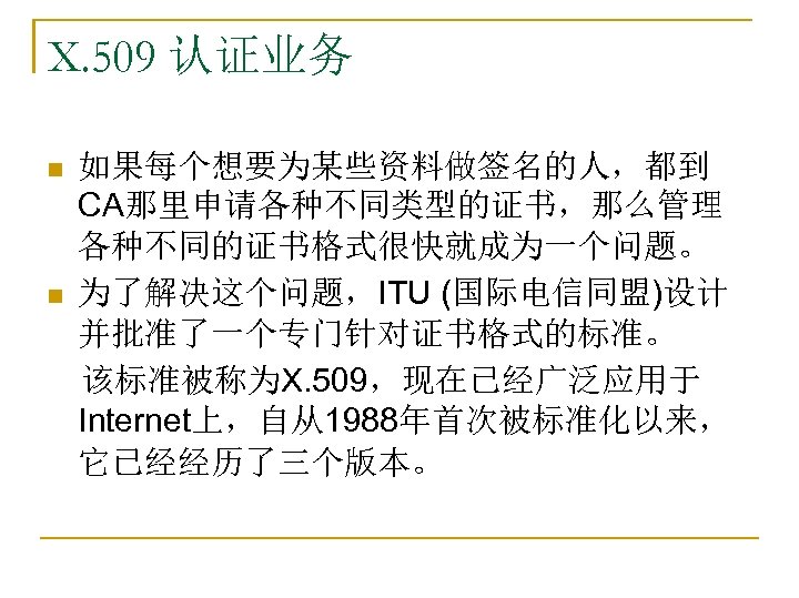 X. 509 认证业务 如果每个想要为某些资料做签名的人，都到 CA那里申请各种不同类型的证书，那么管理 各种不同的证书格式很快就成为一个问题。 n 为了解决这个问题，ITU (国际电信同盟)设计 并批准了一个专门针对证书格式的标准。 　该标准被称为X. 509，现在已经广泛应用于 Internet上，自从1988年首次被标准化以来， 它已经经历了三个版本。