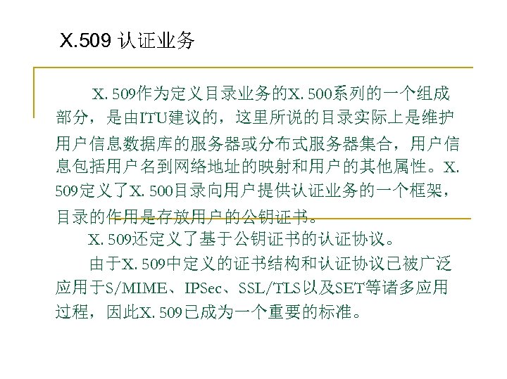 X. 509 认证业务 　　X. 509作为定义目录业务的X. 500系列的一个组成 部分，是由ITU建议的，这里所说的目录实际上是维护 用户信息数据库的服务器或分布式服务器集合，用户信 息包括用户名到网络地址的映射和用户的其他属性。X. 509定义了X. 500目录向用户提供认证业务的一个框架， 目录的作用是存放用户的公钥证书。 　　X. 509还定义了基于公钥证书的认证协议。