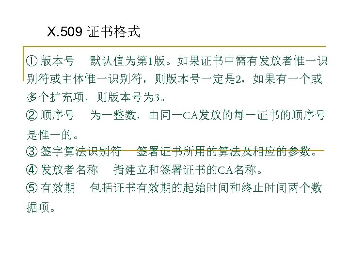 X. 509 证书格式 ① 版本号 默认值为第 1版。如果证书中需有发放者惟一识 别符或主体惟一识别符，则版本号一定是 2，如果有一个或 多个扩充项，则版本号为 3。 ② 顺序号 为一整数，由同一CA发放的每一证书的顺序号