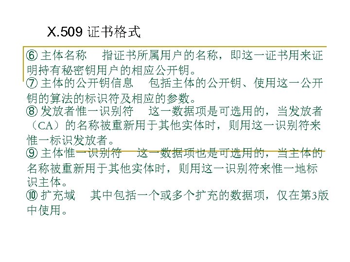 X. 509 证书格式 ⑥ 主体名称 指证书所属用户的名称，即这一证书用来证 明持有秘密钥用户的相应公开钥。 ⑦ 主体的公开钥信息 包括主体的公开钥、使用这一公开 钥的算法的标识符及相应的参数。 ⑧ 发放者惟一识别符 这一数据项是可选用的，当发放者