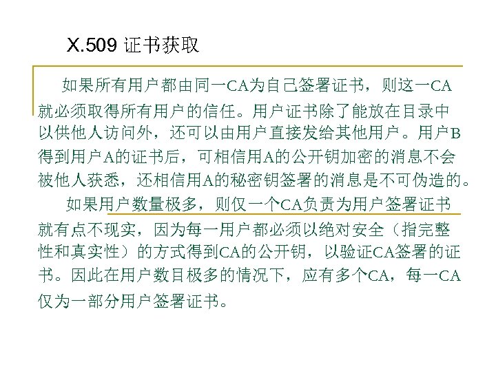 X. 509 证书获取 如果所有用户都由同一CA为自己签署证书，则这一CA 就必须取得所有用户的信任。用户证书除了能放在目录中 以供他人访问外，还可以由用户直接发给其他用户。用户B 得到用户A的证书后，可相信用A的公开钥加密的消息不会 被他人获悉，还相信用A的秘密钥签署的消息是不可伪造的。 如果用户数量极多，则仅一个CA负责为用户签署证书 就有点不现实，因为每一用户都必须以绝对安全（指完整 性和真实性）的方式得到CA的公开钥，以验证CA签署的证 书。因此在用户数目极多的情况下，应有多个CA，每一CA 仅为一部分用户签署证书。 