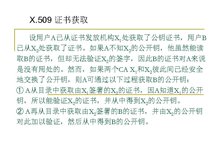 X. 509 证书获取 设用户A已从证书发放机构X 1处获取了公钥证书，用户B 已从X 2处获取了证书。如果A不知X 2的公开钥，他虽然能读 取B的证书，但却无法验证X 2的签字，因此B的证书对A来说 是没有用处的。然而，如果两个CA X 1和X 2彼此间已经安全