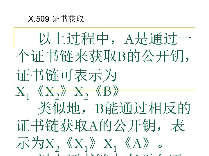 X. 509 证书获取 以上过程中，A是通过一 个证书链来获取B的公开钥， 证书链可表示为 X 1《X 2》X 2《B》 类似地，B能通过相反的 证书链获取A的公开钥，表 示为X 2《X