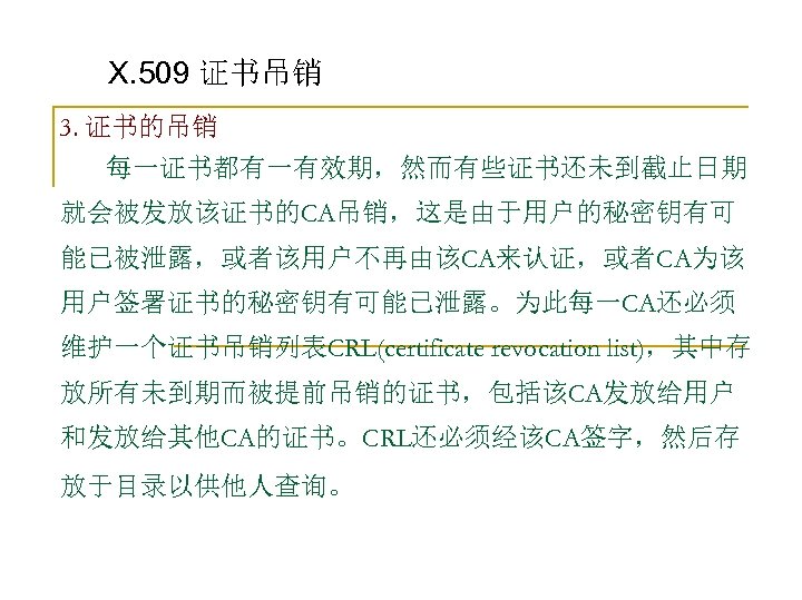 X. 509 证书吊销 3. 证书的吊销 每一证书都有一有效期，然而有些证书还未到截止日期 就会被发放该证书的CA吊销，这是由于用户的秘密钥有可 能已被泄露，或者该用户不再由该CA来认证，或者CA为该 用户签署证书的秘密钥有可能已泄露。为此每一CA还必须 维护一个证书吊销列表CRL(certificate revocation list)，其中存 放所有未到期而被提前吊销的证书，包括该CA发放给用户 和发放给其他CA的证书。CRL还必须经该CA签字，然后存