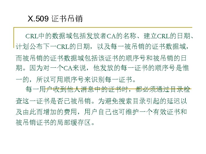 X. 509 证书吊销 CRL中的数据域包括发放者CA的名称、建立CRL的日期、 计划公布下一CRL的日期，以及每一被吊销的证书数据域， 而被吊销的证书数据域包括该证书的顺序号和被吊销的日 期。因为对一个CA来说，他发放的每一证书的顺序号是惟 一的，所以可用顺序号来识别每一证书。 每一用户收到他人消息中的证书时，都必须通过目录检 查这一证书是否已被吊销。为避免搜索目录引起的延迟以 及由此而增加的费用，用户自己也可维护一个有效证书和 被吊销证书的局部缓存区。 