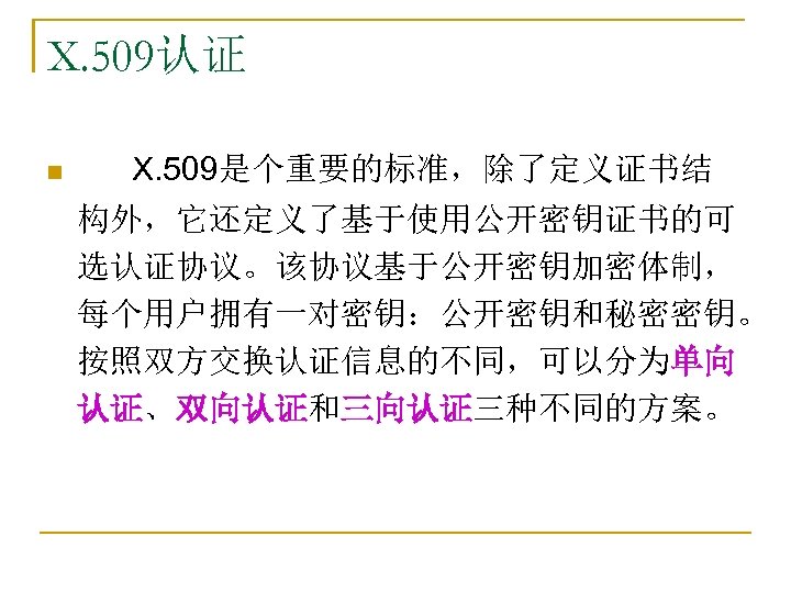 X. 509认证 n X. 509是个重要的标准，除了定义证书结 构外，它还定义了基于使用公开密钥证书的可 选认证协议。该协议基于公开密钥加密体制， 每个用户拥有一对密钥：公开密钥和秘密密钥。 按照双方交换认证信息的不同，可以分为单向 认证、双向认证和三向认证三种不同的方案。 