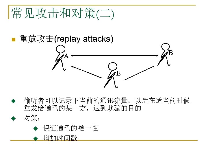 常见攻击和对策(二) n 重放攻击(replay attacks) B A E u u 偷听者可以记录下当前的通讯流量，以后在适当的时候 重发给通讯的某一方，达到欺骗的目的 对策： u 保证通讯的唯一性