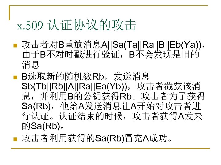 x. 509 认证协议的攻击 n n n 攻击者对B重放消息A||Sa(Ta||Ra||B||Eb(Ya))， 由于B不对时戳进行验证，B不会发现是旧的 消息 B选取新的随机数Rb，发送消息 Sb(Tb||Rb||A||Ra||Ea(Yb))，攻击者截获该消 息，并利用B的公钥获得Rb。攻击者为了获得 Sa(Rb)，他给A发送消息让A开始对攻击者进 行认证。认证结束的时候，攻击者获得A发来