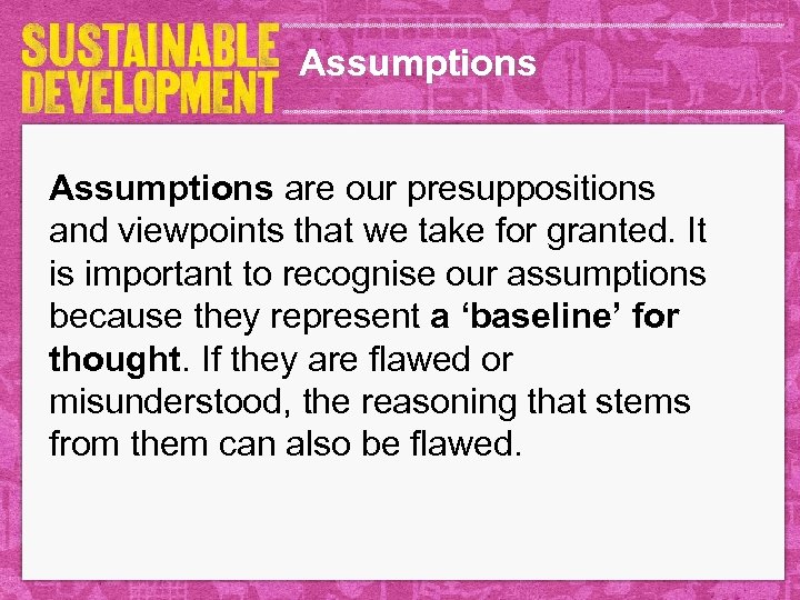Assumptions are our presuppositions and viewpoints that we take for granted. It is important