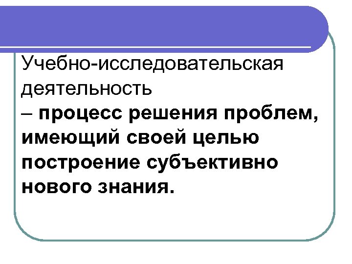Учебно-исследовательская деятельность – процесс решения проблем, имеющий своей целью построение субъективно нового знания. 