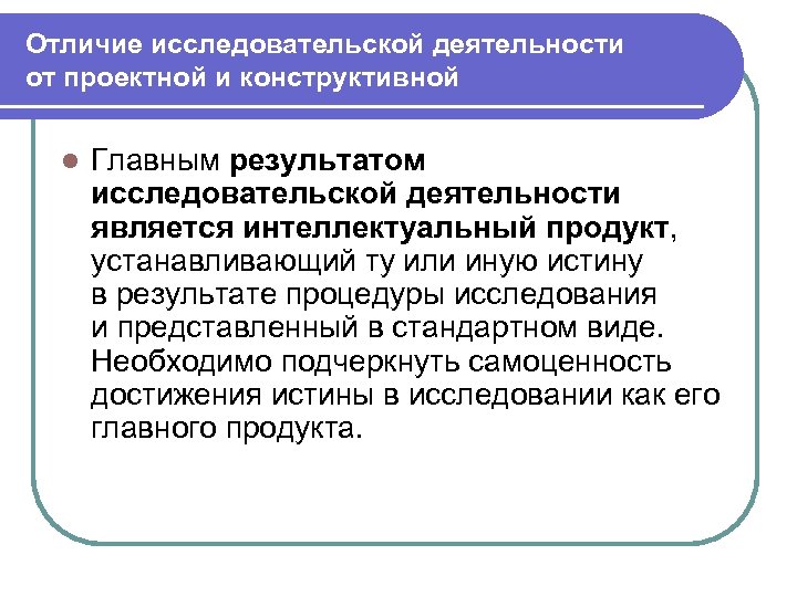 Отличие исследовательской деятельности от проектной и конструктивной l Главным результатом исследовательской деятельности является интеллектуальный