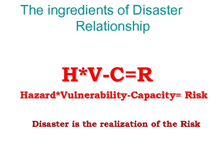 The ingredients of Disaster Relationship H*V-C=R Hazard*Vulnerability-Capacity= Risk Disaster is the realization of the