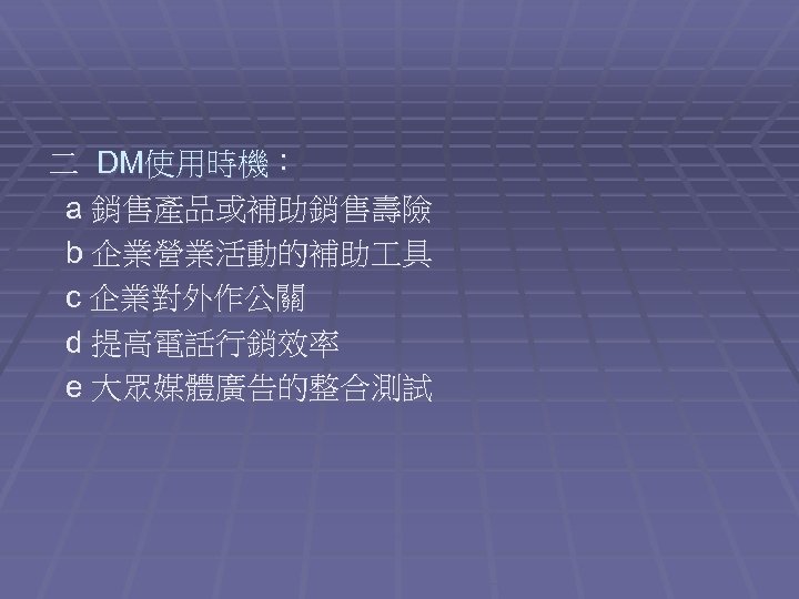 二 DM使用時機： a 銷售產品或補助銷售壽險 b 企業營業活動的補助 具 c 企業對外作公關 d 提高電話行銷效率 e 大眾媒體廣告的整合測試 