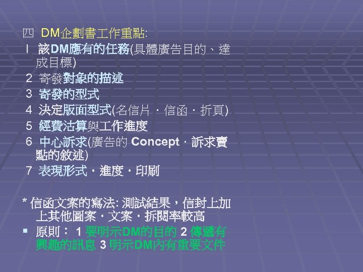 四 DM企劃書 作重點: l 該DM應有的任務(具體廣告目的、達 成目標) 2 寄發對象的描述 3 寄發的型式 4 決定版面型式(名信片．信函．折頁) 5 經費沽算與