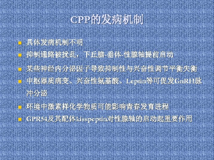 CPP的发病机制 n 具体发病机制不明 n 抑制通路被扰乱，下丘脑-垂体-性腺轴提前启动 n 某些神经内分泌因子导致抑制性与兴奋性调节平衡失衡 n 中枢器质病变、兴奋性氨基酸、Leptin等可促发Gn. RH脉 冲分泌 n 环境中激素样化学物质可能影响青春发育进程 n