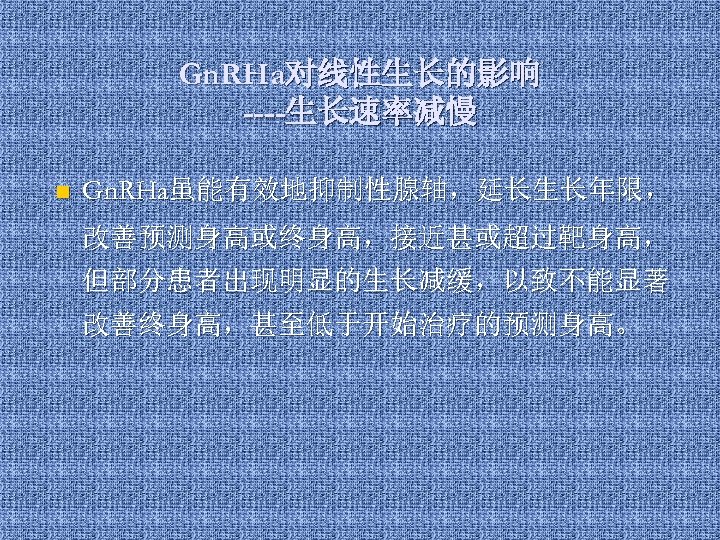Gn. RHa对线性生长的影响 ----生长速率减慢 n Gn. RHa虽能有效地抑制性腺轴，延长生长年限， 改善预测身高或终身高，接近甚或超过靶身高， 但部分患者出现明显的生长减缓，以致不能显著 改善终身高，甚至低于开始治疗的预测身高。 