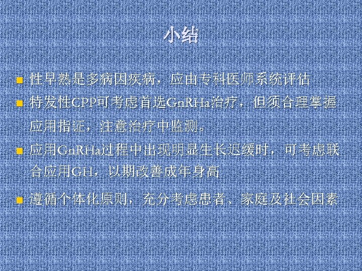 小结 n 性早熟是多病因疾病，应由专科医师系统评估 n 特发性CPP可考虑首选Gn. RHa治疗，但须合理掌握 应用指证，注意治疗中监测。 n 应用Gn. RHa过程中出现明显生长迟缓时，可考虑联 合应用GH，以期改善成年身高 n 遵循个体化原则，充分考虑患者、家庭及社会因素 