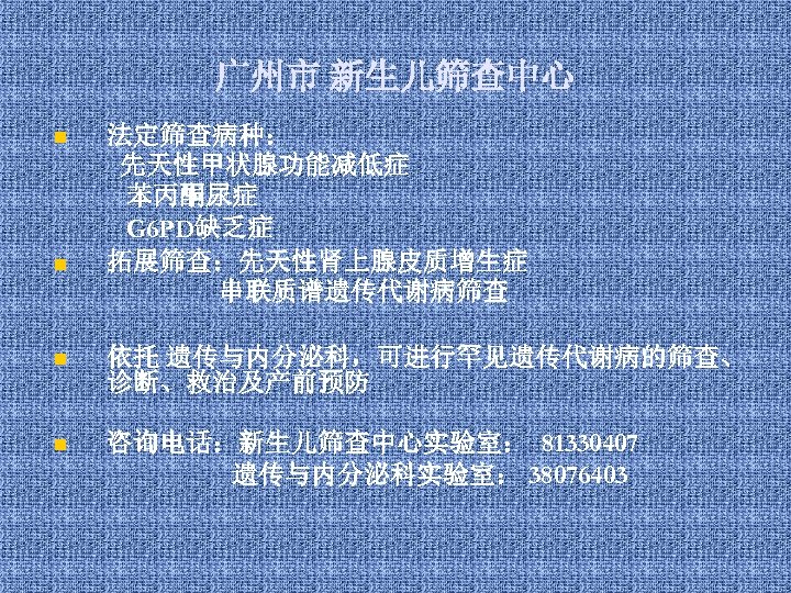 广州市 新生儿筛查中心 n n 法定筛查病种： 先天性甲状腺功能减低症 苯丙酮尿症 G 6 PD缺乏症 拓展筛查：先天性肾上腺皮质增生症 串联质谱遗传代谢病筛查 n 依托