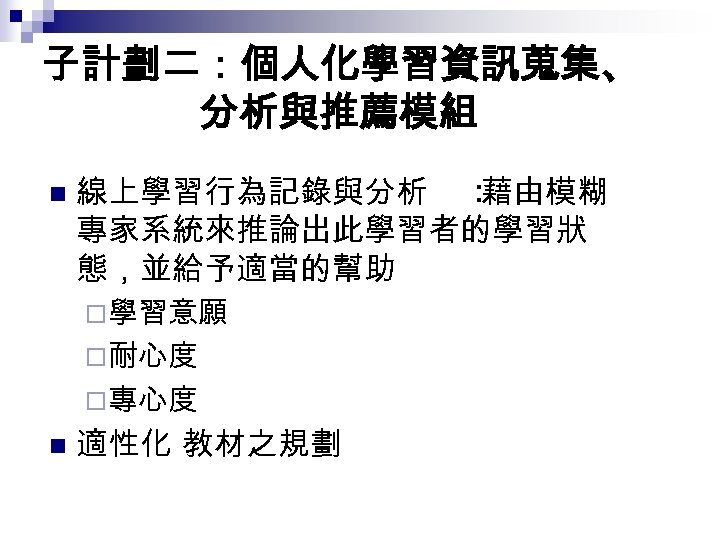 子計劃二：個人化學習資訊蒐集、 分析與推薦模組 n 線上學習行為記錄與分析 ： 藉由模糊 專家系統來推論出此學習者的學習狀 態，並給予適當的幫助 ¨學習意願 ¨耐心度 ¨專心度 n 適性化 教材之規劃