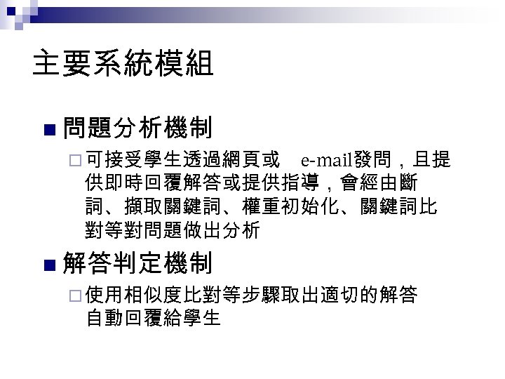 主要系統模組 n 問題分析機制 ¨ 可接受學生透過網頁或 e-mail發問，且提 供即時回覆解答或提供指導，會經由斷 詞、擷取關鍵詞、權重初始化、關鍵詞比 對等對問題做出分析 n 解答判定機制 ¨ 使用相似度比對等步驟取出適切的解答 自動回覆給學生